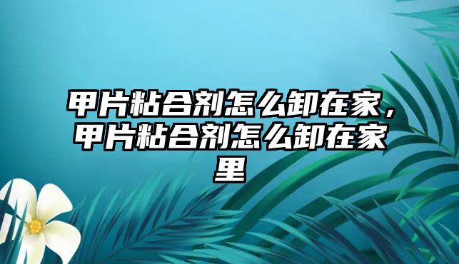 甲片粘合劑怎么卸在家，甲片粘合劑怎么卸在家里