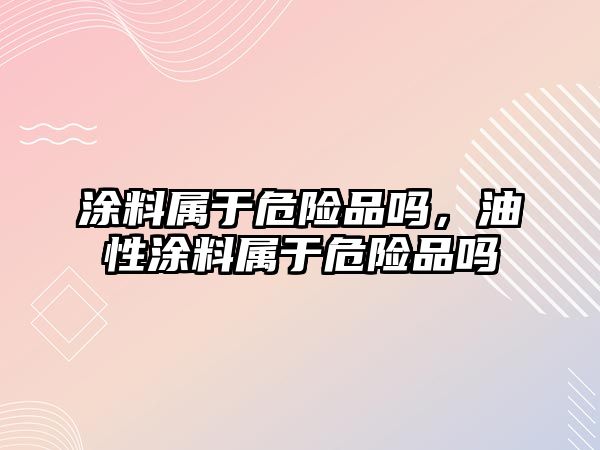 涂料屬于危險品嗎，油性涂料屬于危險品嗎