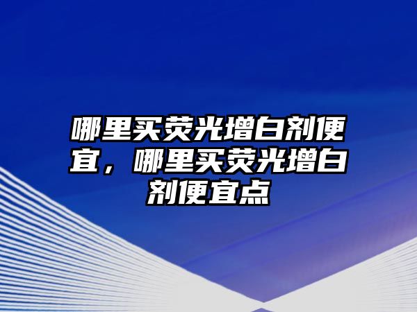 哪里買熒光增白劑便宜，哪里買熒光增白劑便宜點