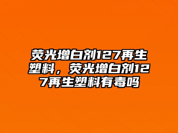 熒光增白劑127再生塑料，熒光增白劑127再生塑料有毒嗎