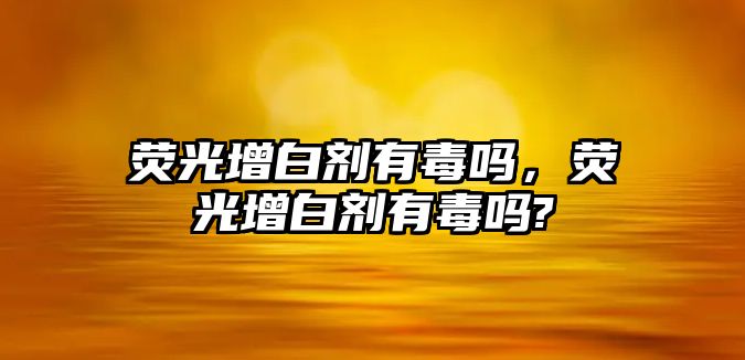 熒光增白劑有毒嗎，熒光增白劑有毒嗎?