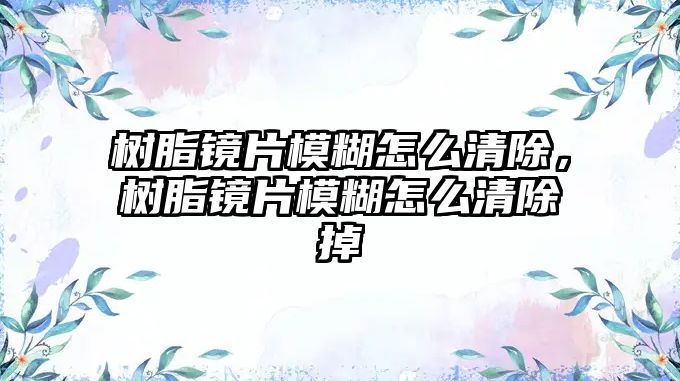 樹(shù)脂鏡片模糊怎么清除，樹(shù)脂鏡片模糊怎么清除掉