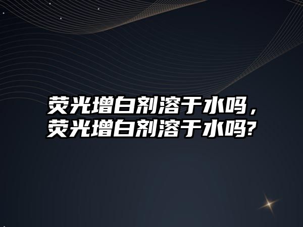 熒光增白劑溶于水嗎，熒光增白劑溶于水嗎?