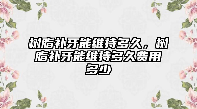 樹脂補牙能維持多久，樹脂補牙能維持多久費用多少