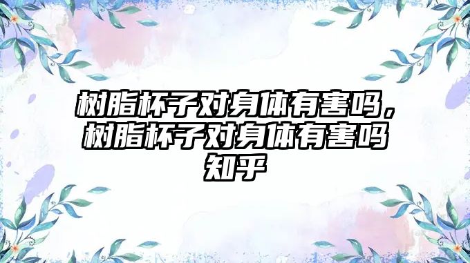 樹(shù)脂杯子對身體有害嗎，樹(shù)脂杯子對身體有害嗎知乎