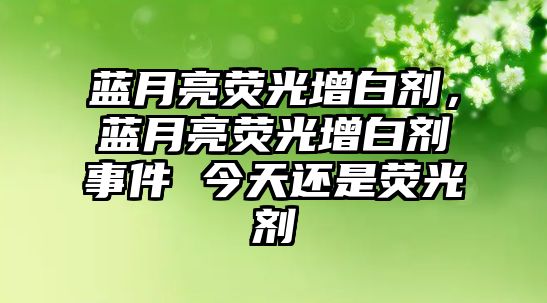 藍月亮熒光增白劑，藍月亮熒光增白劑事件 今天還是熒光劑