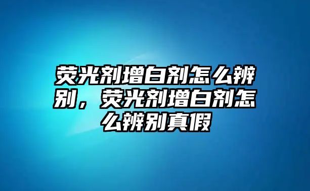 熒光劑增白劑怎么辨別，熒光劑增白劑怎么辨別真假