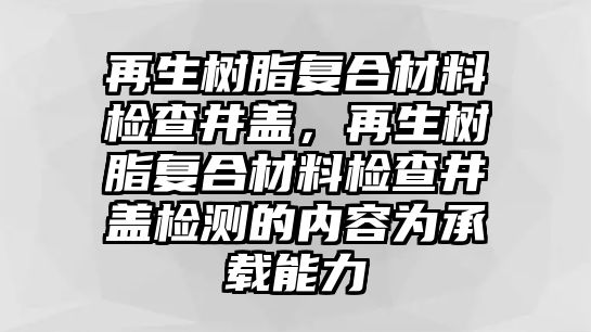 再生樹(shù)脂復合材料檢查井蓋，再生樹(shù)脂復合材料檢查井蓋檢測的內容為承載能力