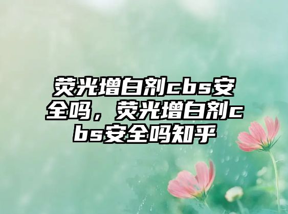 熒光增白劑cbs安全嗎，熒光增白劑cbs安全嗎知乎