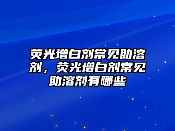 熒光增白劑常見助溶劑，熒光增白劑常見助溶劑有哪些