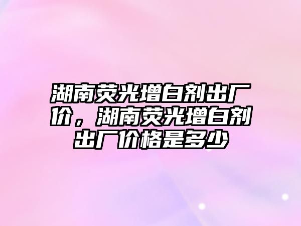 湖南熒光增白劑出廠價，湖南熒光增白劑出廠價格是多少