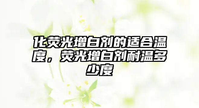 化熒光增白劑的適合溫度，熒光增白劑耐溫多少度