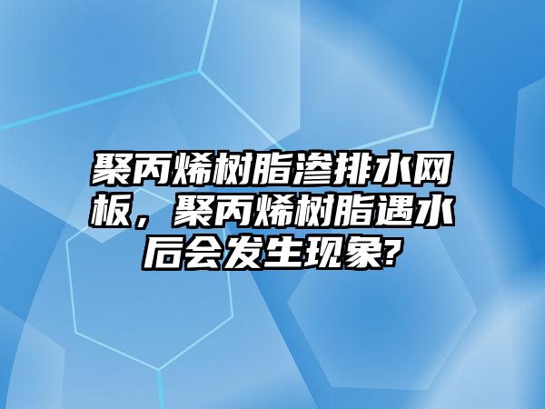 聚丙烯樹(shù)脂滲排水網(wǎng)板，聚丙烯樹(shù)脂遇水后會(huì )發(fā)生現象?