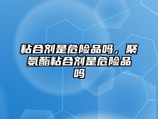 粘合劑是危險品嗎，聚氨酯粘合劑是危險品嗎