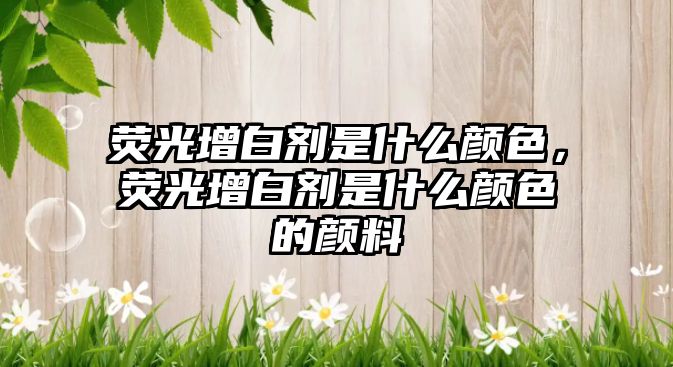 熒光增白劑是什么顏色，熒光增白劑是什么顏色的顏料