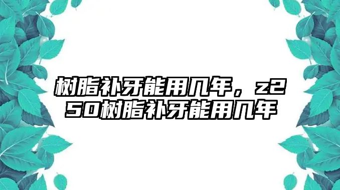 樹(shù)脂補牙能用幾年，z250樹(shù)脂補牙能用幾年