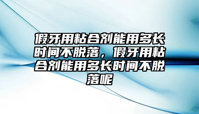 假牙用粘合劑能用多長(cháng)時(shí)間不脫落，假牙用粘合劑能用多長(cháng)時(shí)間不脫落呢