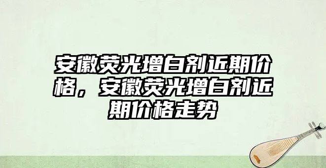 安徽熒光增白劑近期價(jià)格，安徽熒光增白劑近期價(jià)格走勢