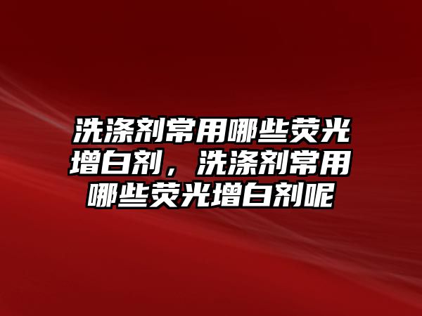 洗滌劑常用哪些熒光增白劑，洗滌劑常用哪些熒光增白劑呢