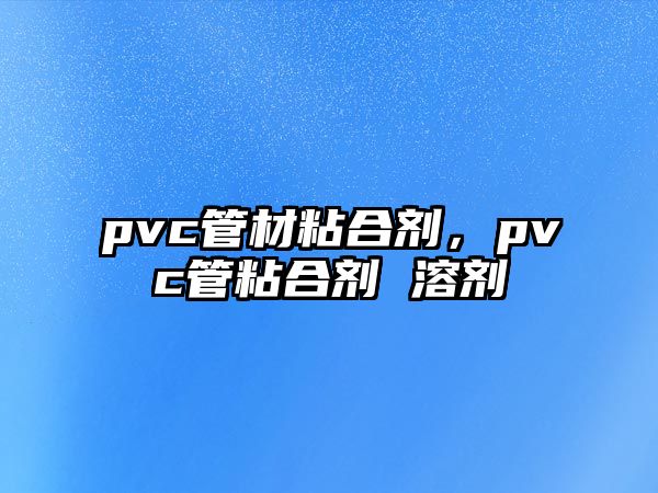 pvc管材粘合劑，pvc管粘合劑 溶劑