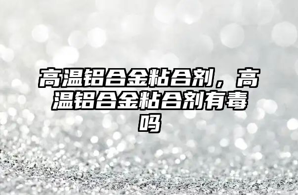 高溫鋁合金粘合劑，高溫鋁合金粘合劑有毒嗎