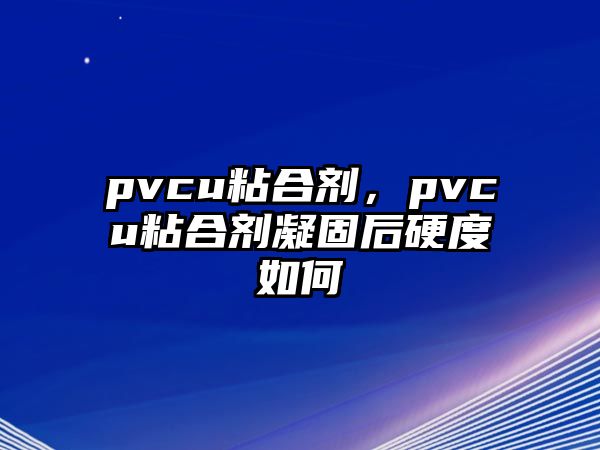 pvcu粘合劑，pvcu粘合劑凝固后硬度如何