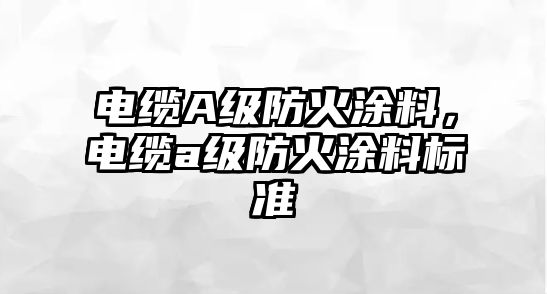 電纜A級防火涂料，電纜a級防火涂料標準