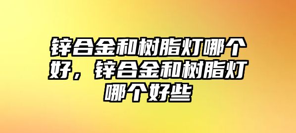 鋅合金和樹(shù)脂燈哪個(gè)好，鋅合金和樹(shù)脂燈哪個(gè)好些