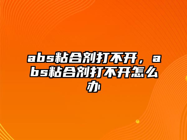 abs粘合劑打不開(kāi)，abs粘合劑打不開(kāi)怎么辦