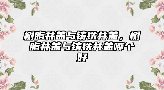 樹(shù)脂井蓋與鑄鐵井蓋，樹(shù)脂井蓋與鑄鐵井蓋哪個(gè)好