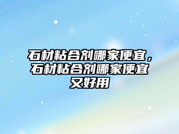 石材粘合劑哪家便宜，石材粘合劑哪家便宜又好用