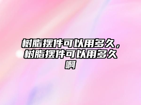 樹(shù)脂擺件可以用多久，樹(shù)脂擺件可以用多久啊