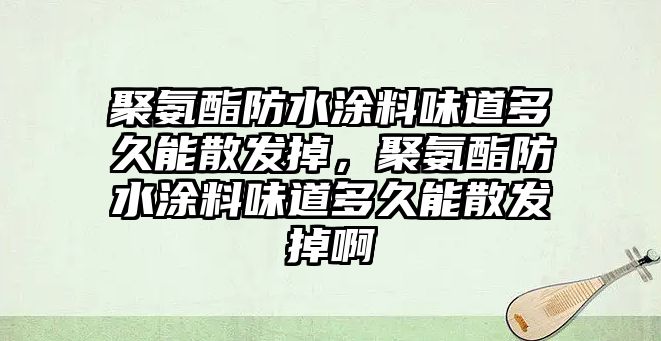 聚氨酯防水涂料味道多久能散發(fā)掉，聚氨酯防水涂料味道多久能散發(fā)掉啊