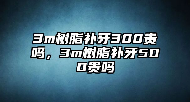 3m樹(shù)脂補牙300貴嗎，3m樹(shù)脂補牙500貴嗎