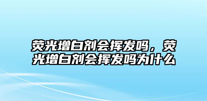 熒光增白劑會(huì )揮發(fā)嗎，熒光增白劑會(huì )揮發(fā)嗎為什么