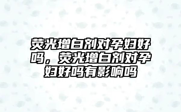 熒光增白劑對孕婦好嗎，熒光增白劑對孕婦好嗎有影響嗎