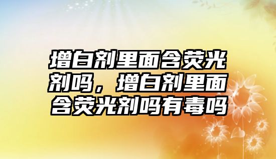 增白劑里面含熒光劑嗎，增白劑里面含熒光劑嗎有毒嗎