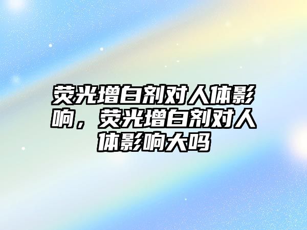 熒光增白劑對人體影響，熒光增白劑對人體影響大嗎