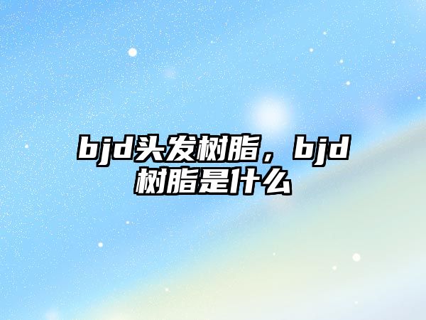 bjd頭發(fā)樹(shù)脂，bjd樹(shù)脂是什么