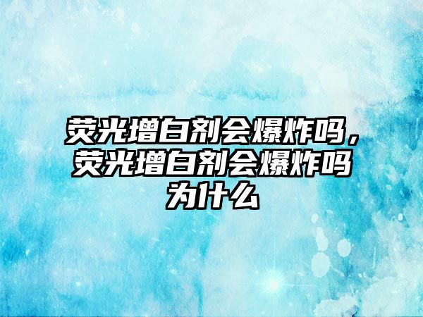 熒光增白劑會(huì )爆炸嗎，熒光增白劑會(huì )爆炸嗎為什么