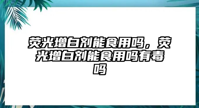 熒光增白劑能食用嗎，熒光增白劑能食用嗎有毒嗎