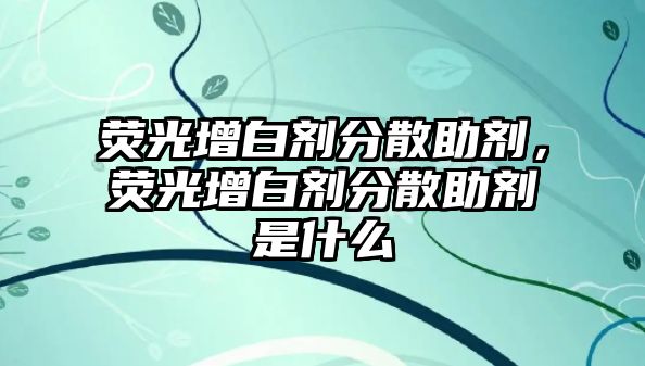 熒光增白劑分散助劑，熒光增白劑分散助劑是什么