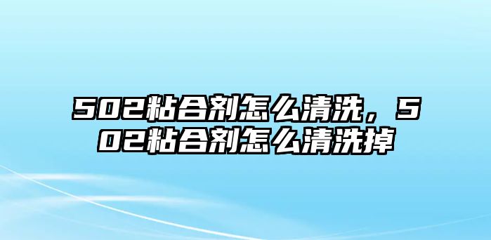 502粘合劑怎么清洗，502粘合劑怎么清洗掉