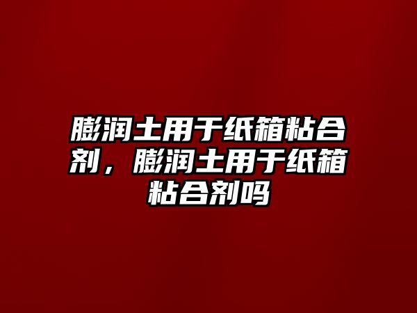 膨潤土用于紙箱粘合劑，膨潤土用于紙箱粘合劑嗎