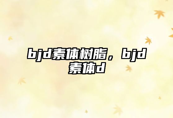 bjd素體樹(shù)脂，bjd素體d