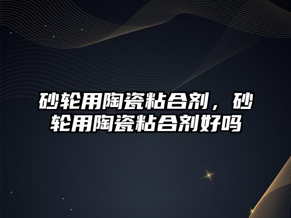 砂輪用陶瓷粘合劑，砂輪用陶瓷粘合劑好嗎