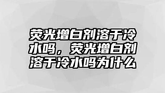 熒光增白劑溶于冷水嗎，熒光增白劑溶于冷水嗎為什么