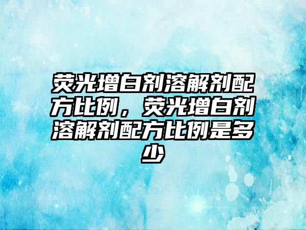 熒光增白劑溶解劑配方比例，熒光增白劑溶解劑配方比例是多少