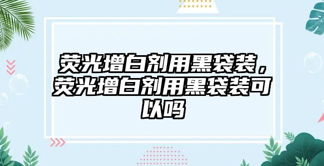 熒光增白劑用黑袋裝，熒光增白劑用黑袋裝可以嗎