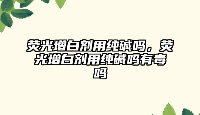 熒光增白劑用純堿嗎，熒光增白劑用純堿嗎有毒嗎